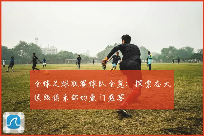 全球足球联赛球队全览:探索各大顶级俱乐部的豪门盛宴