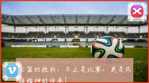 女篮的胜利，不止是比赛，更是民族精神的传承！