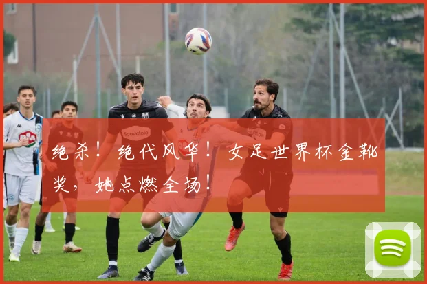 绝杀!绝代风华!女足世界杯金靴奖,她点燃全场!