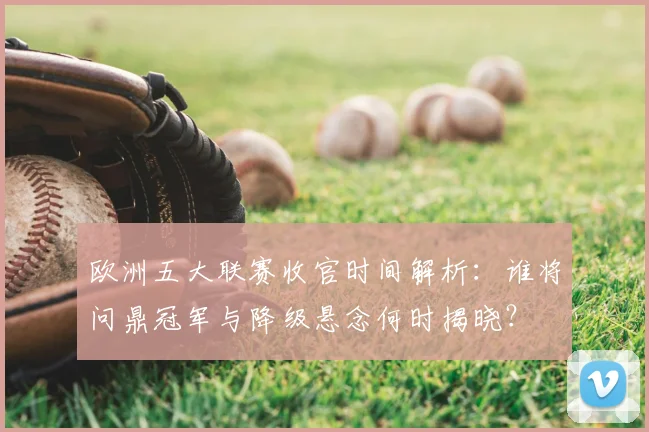 欧洲五大联赛收官时间解析：谁将问鼎冠军与降级悬念何时揭晓？