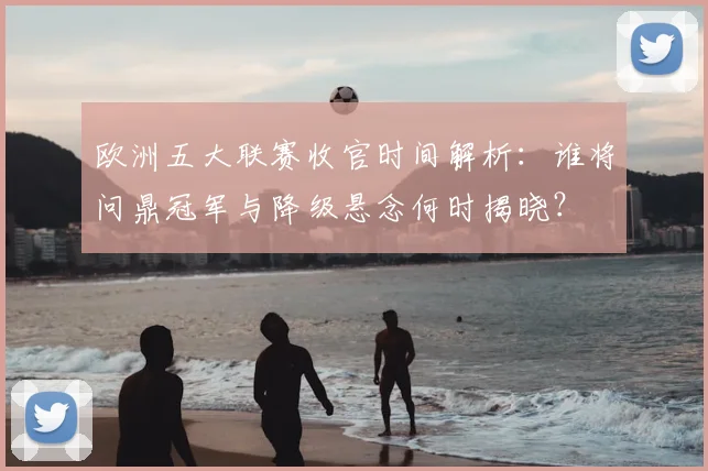 欧洲五大联赛收官时间解析:谁将问鼎冠军与降级悬念何时揭晓?