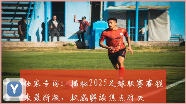 独家专访：揭秘2025足球联赛赛程表最新版，权威解读焦点对决