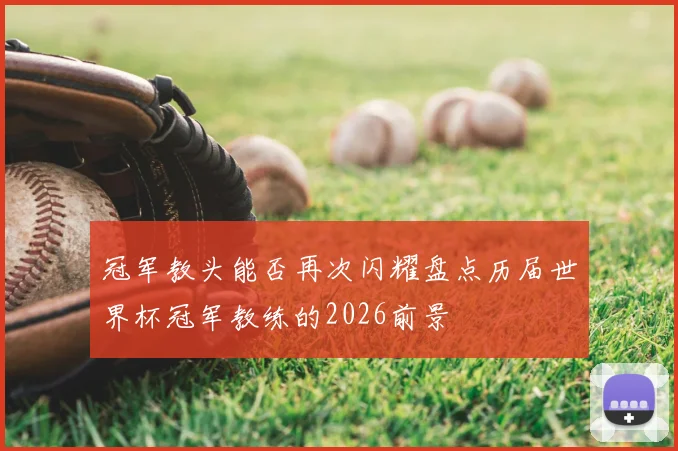 冠军教头能否再次闪耀盘点历届世界杯冠军教练的2026前景