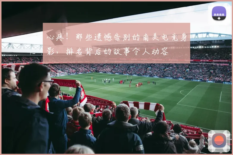 心疼！那些遗憾告别的南美电竞身影，排名背后的故事令人动容